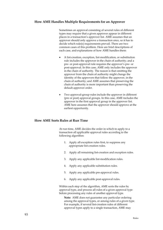 How AME Handles Multiple Requirements for an Approver

                   Sometimes an approval consisting of several rules of different
                   types may require that a given approver appear in different
                   places in a transaction’s approver list. AME assumes that an
                   approver should only approve a transaction once, so it has to
                   decide which rule(s) requirements prevail. There are two
                   common cases of this problem. Here are brief descriptions of
                   each case, and explanations of how AME handles them:

                   •   A list-creation, exception, list-modification, or substitution
                       rule includes the approver in the chain of authority; and a
                       pre- or post-approval rule requires the approver’s pre- or
                       post-approval. In this case, AME only includes the approver
                       in the chain of authority. The reason is that omitting the
                       approver from the chain of authority might change the
                       identity of the approvers that follow the approver, in the
                       chain of authority; and AME assumes that preserving the
                       chain of authority is more important than preserving the
                       default approver order.

                   •   Two approval-group rules include the approver in different
                       (pre or post) approval groups. In this case, AME includes the
                       approver in the first approval group in the approver list.
                       AME here assumes that the approver should approve at the
                       earliest opportunity.



     How AME Sorts Rules at Run Time

                   At run time, AME decides the order in which to apply to a
                   transaction all applicable approval rules according to the
                   following algorithm:

                       1.   Apply all exception rules first, to suppress any
                            appropriate list-creation rules.

                       2.   Apply all remaining list-creation and exception rules.

                       3.   Apply any applicable list-modification rules.

                       4.   Apply any applicable substitution rules.

                       5.   Apply any applicable pre-approval rules.

                       6.   Apply any applicable post-approval rules.

                   Within each step of the algorithm, AME sorts the rules by
                   approval type, and process all rules of a given approval type
                   before processing any rules of another approval type.
                       Note: AME does not guarantee any particular ordering
                       among the approval types, or among rules of a given type.
                       For example, if several list-creation rules of different
                       approval types apply to a single transaction, AME may

93
                                                                                   Rules
 