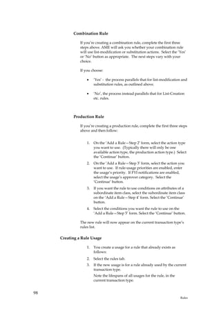 Combination Rule

               If you’re creating a combination rule, complete the first three
               steps above. AME will ask you whether your combination rule
               will use list-modification or substitution actions. Select the ‘Yes’
               or ‘No’ button as appropriate. The next steps vary with your
               choice.

               If you choose:

                   •    ‘Yes’ - the process parallels that for list-modification and
                        substitution rules, as outlined above.

                   •    ‘No’, the process instead parallels that for List-Creation
                        etc. rules.



           Production Rule

               If you’re creating a production rule, complete the first three steps
               above and then follow:


                   1.   On the ‘Add a Rule—Step 2’ form, select the action type
                        you want to use. (Typically there will only be one
                        available action type, the production action type.) Select
                        the ‘Continue’ button.
                   2.   On the ‘Add a Rule—Step 3’ form, select the action you
                        want to use. If rule-usage priorities are enabled, enter
                        the usage’s priority. If FYI notifications are enabled,
                        select the usage’s approver category. Select the
                        ‘Continue’ button.
                   3.   If you want the rule to use conditions on attributes of a
                        subordinate item class, select the subordinate item class
                        on the ‘Add a Rule—Step 4’ form. Select the ‘Continue’
                        button.
                   4.   Select the conditions you want the rule to use on the
                        ‘Add a Rule—Step 5’ form. Select the ‘Continue’ button.

               The new rule will now appear on the current transaction type’s
               rules list.

     Creating a Rule Usage

                   1.   You create a usage for a rule that already exists as
                        follows:
                   2.   Select the rules tab.
                   3.   If the new usage is for a rule already used by the current
                        transaction type.
                        Note the lifespans of all usages for the rule, in the
                        current transaction type.


98
                                                                                Rules
 
