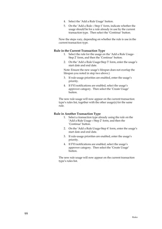 4.   Select the ‘Add a Rule Usage’ button.
            5.   On the ‘Add a Rule—Step 1’ form, indicate whether the
                 usage should be for a rule already in use by the current
                 transaction type. Then select the ‘Continue’ button.

        Now the steps vary, depending on whether the rule is use in the
        current transaction type.

     Rule in the Current Transaction Type
            1.   Select the rule for the usage on the ‘Add a Rule Usage-
                 Step 2’ form, and then the ‘Continue’ button.
            2.   On the ‘Add a Rule Usage-Step 3’ form, enter the usage’s
                 start date and end date.
            Note: Ensure the new usage’s lifespan does not overlap the
            lifespan you noted in step two above.)
            3.   If rule-usage priorities are enabled, enter the usage’s
                 priority.
            4.   If FYI notifications are enabled, select the usage’s
                 approver category. Then select the ‘Create Usage’
                 button.

        The new rule usage will now appear on the current transaction
        type’s rules list, together with the other usage(s) for the same
        rule.

     Rule in Another Transaction Type
            1.   Select a transaction type already using the rule on the
                 ‘Add a Rule Usage—Step 2’ form, and then the
                 ‘Continue’ button.
            2.   On the ‘Add a Rule Usage-Step 4’ form, enter the usage’s
                 start date and end date.
            3.   If rule-usage priorities are enabled, enter the usage’s
                 priority.
            4.   If FYI notifications are enabled, select the usage’s
                 approver category. Then select the ‘Create Usage’
                 button.

        The new rule usage will now appear on the current transaction
        type’s rules list.




99
                                                                           Rules
 
