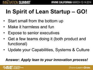In Spirit of Lean Startup – GO!
• Start small from the bottom up
• Make it harmless and fun
• Expose to senior executives
• Get a few teams doing it (both product and
functional)
• Update your Capabilities, Systems & Culture
Answer: Apply lean to your innovation process!
 