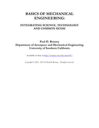 BASICS OF MECHANICAL
ENGINEERING:
INTEGRATING SCIENCE, TECHNOLOGY
AND COMMON SENSE
Paul D. Ronney
Department of Aerospace and Mechanical Engineering
University of Southern California
Available on-line at http://ronney.usc.edu/ame101/
Copyright © 2005 - 2017 by Paul D. Ronney. All rights reserved.
 