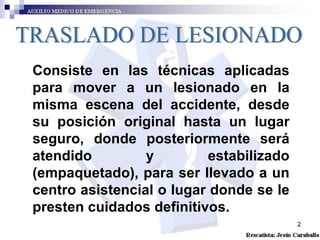 TRASLADO DE LESIONADO Consiste en las técnicas aplicadas para mover a un lesionado en la misma escena del accidente, desde su posición original hasta un lugar seguro, donde posteriormente será atendido y estabilizado (empaquetado), para ser llevado a un centro asistencial o lugar donde se le presten cuidados definitivos.