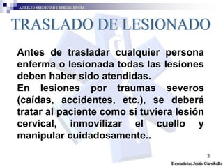 TRASLADO DE LESIONADO Antes de trasladar cualquier persona enferma o lesionada todas las lesiones deben haber sido atendidas. En lesiones por traumas severos (caídas, accidentes, etc.), se deberá tratar al paciente como si tuviera lesión cervical, inmovilizar el cuello y manipular cuidadosamente..