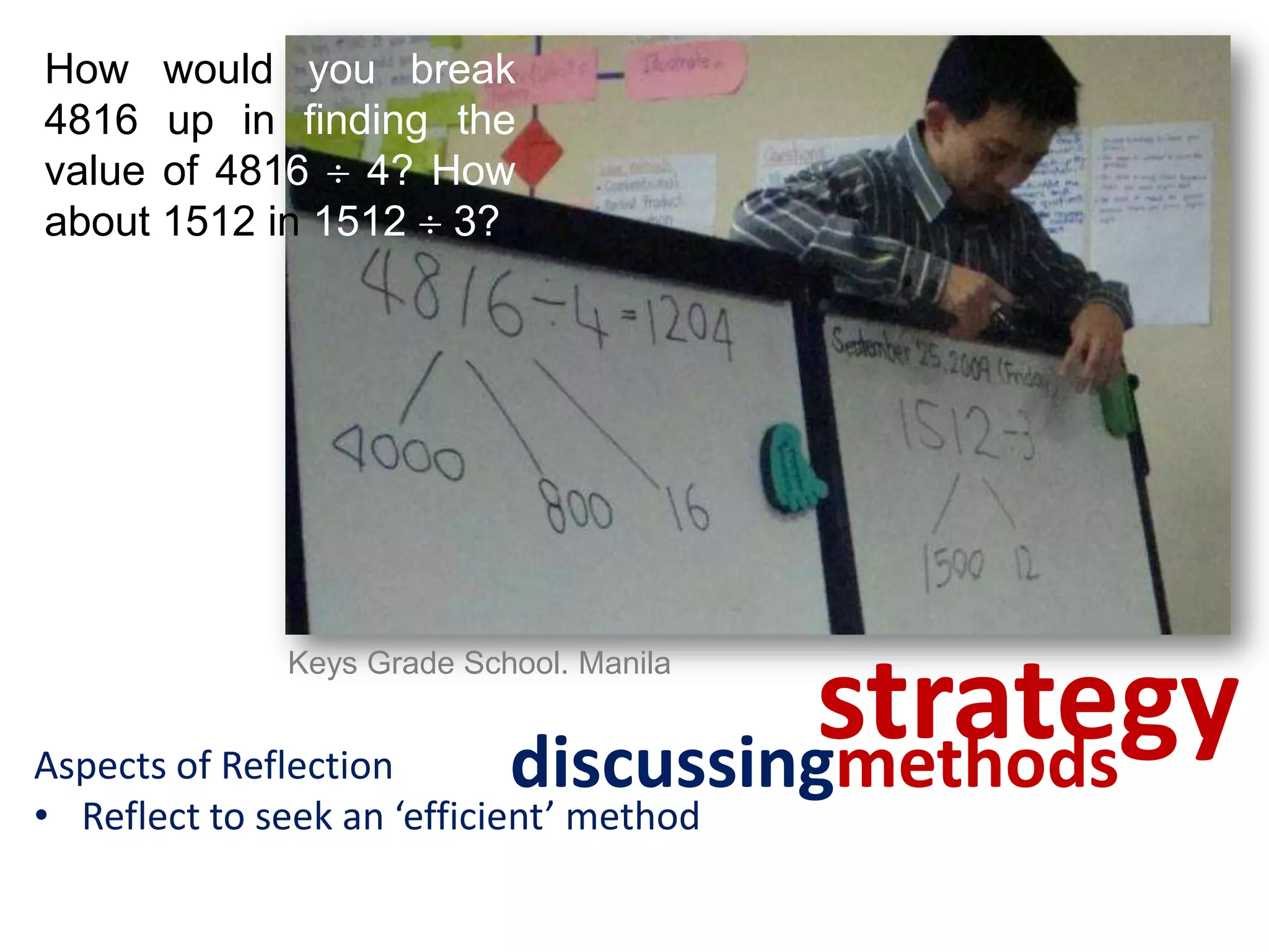 How would you break
4816 up in finding the
value of 4816  4? How
about 1512 in 1512  3?




                                     strategy
              Keys Grade School. Manila


Aspects of Reflection       discussingmethods
• Reflect to seek an ‘efficient’ method
 