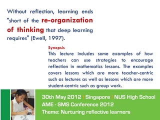 Without reflection, learning ends
"short of the re-organization
of thinking that deep learning
requires" (Ewell, 1997).
                 Synopsis
                 This lecture includes some examples of how
                 teachers can use strategies to encourage
                 reflection in mathematics lessons. The examples
                 covers lessons which are more teacher-centric
                 such as lectures as well as lessons which are more
                 student-centric such as group work.
 