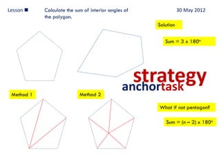 Lesson     Calculate the sum of interior angles of              30 May 2012
            the polygon.
                                                      Solution


                                                         Sum = 3 x 180o




                                                  strategy
                                                anchortask
 Method 1                   Method 2

                                                      What if not pentagon?

                                                         Sum = (n – 2) x 180o
 