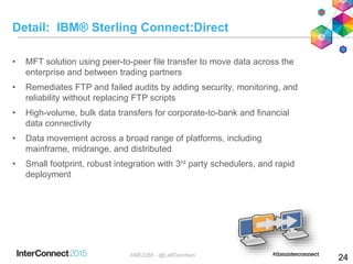 Detail: IBM® Sterling Connect:Direct
• MFT solution using peer-to-peer file transfer to move data across the
enterprise and between trading partners
• Remediates FTP and failed audits by adding security, monitoring, and
reliability without replacing FTP scripts
• High-volume, bulk data transfers for corporate-to-bank and financial
data connectivity
• Data movement across a broad range of platforms, including
mainframe, midrange, and distributed
• Small footprint, robust integration with 3rd party schedulers, and rapid
deployment
24AME2285 - @LeifDavidsen
 