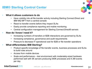 IBM® Sterling Control Center
• What it allows customers to do
• Have visibility into all file transfer activity including Sterling Connect:Direct and
IBM MQ MFT from a central console
• React to transfer events before they impact SLAs
• Easily provide compliance reporting and mobile monitoring
• Central configuration management for Sterling Connect:Direct® servers
• How do I know I need it?
• Increasing numbers of transfers or B2B interactions are governed by SLAs
• Increasing compliance, governance and audit requirements
• Pressure to decrease IT operational cost for B2B or file transfer operations
• What differentiates IBM Sterling?
• Product specific knowledge of file transfer events, business processes and SLAs
to build rules around
• Access from mobile devices
• Scale and performance – test environment with moderately-sized hardware
performed well with 5K servers producing 540K processes and 4.3M events
per day
31AME2285 - @LeifDavidsen
 