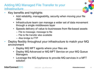 Adding MQ Managed File Transfer to your
infrastructure
• Key benefits and highlights
• Add reliability, manageability, security when moving your file
data
• Infrastructure team can manage a wider set of data movement
through a single middleware layer
• Speeds delivery of value to businesses from file-based assets
– File to message; message to file
– File to file transfer also available
– Also bridge to FTP
• Deploy flexibly throughout your infrastructure to match your MQ
environment
• Deploy MQ MFT agents where your files are
• Deploy MQ Advanced or MQ MFT Service on your MQ Queue
Managers
• Leverage the MQ Appliance to provide MQ services in a MFT
solution
35AME2285 - @LeifDavidsen
 