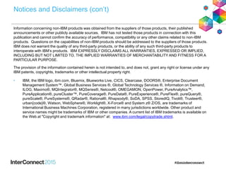 Notices and Disclaimers (con’t)
Information concerning non-IBM products was obtained from the suppliers of those products, their published
announcements or other publicly available sources. IBM has not tested those products in connection with this
publication and cannot confirm the accuracy of performance, compatibility or any other claims related to non-IBM
products. Questions on the capabilities of non-IBM products should be addressed to the suppliers of those products.
IBM does not warrant the quality of any third-party products, or the ability of any such third-party products to
interoperate with IBM’s products. IBM EXPRESSLY DISCLAIMS ALL WARRANTIES, EXPRESSED OR IMPLIED,
INCLUDING BUT NOT LIMITED TO, THE IMPLIED WARRANTIES OF MERCHANTABILITY AND FITNESS FOR A
PARTICULAR PURPOSE.
The provision of the information contained herein is not intended to, and does not, grant any right or license under any
IBM patents, copyrights, trademarks or other intellectual property right.
• IBM, the IBM logo, ibm.com, Bluemix, Blueworks Live, CICS, Clearcase, DOORS®, Enterprise Document
Management System™, Global Business Services ®, Global Technology Services ®, Information on Demand,
ILOG, Maximo®, MQIntegrator®, MQSeries®, Netcool®, OMEGAMON, OpenPower, PureAnalytics™,
PureApplication®, pureCluster™, PureCoverage®, PureData®, PureExperience®, PureFlex®, pureQuery®,
pureScale®, PureSystems®, QRadar®, Rational®, Rhapsody®, SoDA, SPSS, StoredIQ, Tivoli®, Trusteer®,
urban{code}®, Watson, WebSphere®, Worklight®, X-Force® and System z® Z/OS, are trademarks of
International Business Machines Corporation, registered in many jurisdictions worldwide. Other product and
service names might be trademarks of IBM or other companies. A current list of IBM trademarks is available on
the Web at "Copyright and trademark information" at: www.ibm.com/legal/copytrade.shtml.
 