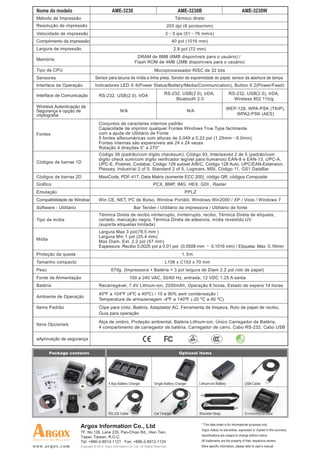 Nome do modelo                                 AME-3230                                         AME-3230B                                        AME-3230W
 Método de Impressão                                                                            Térmico direto
 Resolução de impressão                                                                   203 dpi (8 pontos/mm)
 Velocidade de impressão                                                                 2     3 ips (51        76 mm/s)
 Comprimento da impressão                                                                     40 pol (1016 mm)
 Largura de impressão                                                                          2.8 pol (72 mm)
                                                                   DRAM de 8MB (6MB disponíveis para o usuário) /
 Memória
                                                                  Flash ROM de 4MB (2MB disponíveis para o usuário)
 Tipo de CPU                                                                     Microprocessador RISC de 32 bits
 Sensores                           Sensor para lacuna da mídia e linha preta, Sendor de expremidade do papel, sensor da abertura de tampa
 Interface de Operação              Indicadores LED X 4(Power Status/Battery/Media/Communication), Button X 2(Power/Feed)

 Interface de Comunicação             RS-232, USB(2.0), IrDA                             RS-232, USB(2.0), IrDA,                       RS-232, USB(2.0), IrDA,
                                                                                              Bluetooth 2.0                              Wireless 802.11b/g
 Wireless Autenticação de                                                                                                            WEP-128, WPA-PSK (TKIP),
 Segurança e opção de                                  N/A                                                N/A
 criptografia                                                                                                                           WPA2-PSK (AES)

                                      Conjuntos de caracteres internos padrão
                                      Capacidade de imprimir qualquer Fontes Windows True Type facilmente
 Fontes                               com a ajuda de Utilitário de Fonte
                                      5 fontes alfanuméricas com alturas de 0,049 a 0,23 pol (1.25mm 6.0mm)
                                      Fontes internas são expansíveis até 24 x 24 vezes
                                      Rotação 4 direções 0° a 270°
                                      Código 39 (padrão/com dígito checksum), Código 93, Interleaved 2 de 5 (padrão/com
                                      dígito check sum/com dígito verificador legível para humanos) EAN-8 e EAN-13, UPC-A,
 Códigos de barras 1D                 UPC-E, Postnet, Codabar, Código 128 subset A/B/C, Código 128 Auto, UPC/EAN-Extension,
                                      Plessey, Industrial 2 of 5, Standard 2 of 5, Logmars, MSI, Código 11, GS1 DataBar
 Códigos de barras 2D                 MaxiCode, PDF-417, Data Matrix (somente ECC 200), código QR, códigos Composite
 Gráfico                                                                        PCX, BMP, IMG, HEX, GDI , Raster
 Emulação                                                                                            PPLZ
 Compatibilidade de Window            Win CE, NET, PC de Bolso, Window Portátil, Windows Win2000 / XP / Vista / Windows 7
 Software - Utilitário                                           Bar Tender / Utilitário da impressora / Utilitário de fonte
                                      Térmica Direta de recibo ininterrupto, ininterrupto, recibo, Térmica Direta de etiqueta,
 Tipo de mídia                        cortado, marcação negra, Térmica Direta de adesivos, mídia revestido UV
                                      (suporta etiquetas limitada)
                                      Largura Max 3 pol(78.5 mm )
                                      Largura Min 1 pol (25.4 mm)
 Mídia
                                      Max Diam. Ext. 2.2 pol (57 mm)
                                      Espessura: Recibo 0,0025 pol a 0,01 pol (0,0508 mm                                 0,1016 mm) / Etiqueta: Max. 0.16mm
 Proteção da queda                                                                                 1.5m
 Tamanho compacto                                                                        L106 x C153 x 70 mm
 Peso                                           670g (Impressora + Batéria + 3 pol largura de Diam 2.2 pol rolo de papel)
 Fonte de Alimentação                                         100 a 240 VAC, 50/60 Hz, entrada; 12 VDC 1.25 A saída
 Batéria                              Recarregável, 7.4V Lithium-ion, 2200mAh, Operação 8 horas, Estado de espera 14 horas
                                      40ºF a 104ºF (4ºC a 40ºC) / 10 a 90% sem condensação /
 Ambiente de Operação
                                      Temperatura de armazenagem -4ºF a 140ºF (-20 ºC a 60 ºC)
 Items Padrão                         Clipe para cinto, Batéria, Adaptador AC, Ferramenta de limpeza, Rolo de papel de recibo,
                                      Guia para operação
                                      Alça de ombro, Proteção ambiental, Batéria Lithium-ion, Único Carregador de Batéria,
 Itens Opcionais
                                      4 compartimento de carregador de batéria, Carregador de carro, Cabo RS-232, Cabo USB

 aAprovação de segurança


         Package contents                                                                         Optional items




                                              4 Bay Battery Charger              Single Battery Charger          Lithium-ion Battery                USB Cable




                                              RS-232 Cable                       Car Charger                     Shoulder Strap                     Environmental case


                         Argox Information Co., Ltd                                                               * This data sheet is for informational purposes only.
                                                                                                                  Argox makes no warranties, expressed or implied in this summary.
                         7F, No 126, Lane 235, Pao-Chiao Rd., Hsin Tien,
                         Taipei, Taiwan, R.O.C.                                                                   Specifications are subject to change without notice.
                         Tel: +886-2-8912-1121 Fax: +886-2-8912-1124                                              All trademarks are the property of their respective owners.
www.argox.com            Copyright © 2010. Argox Information Co. Ltd., All Rights Reserved.                       More specific information, please refer to user’s manual.
 