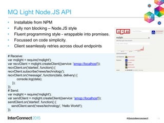 MQ Light Node.JS API
• Installable from NPM
• Fully non blocking – Node.JS style
• Fluent programming style - wrappable into promises.
• Focussed on code simplicity.
• Client seamlessly retries across cloud endpoints
11
# Receive:
var mqlight = require('mqlight');
var recvClient = mqlight.createClient({service: 'amqp://localhost'});
recvClient.on('started', function() {
recvClient.subscribe('news/technology');
recvClient.on('message', function(data, delivery) {
console.log(data);
});
});
# Send:
var mqlight = require('mqlight');
var sendClient = mqlight.createClient({service: 'amqp://localhost'});
sendClient.on('started', function() {
sendClient.send('news/technology', 'Hello World!');
});
 