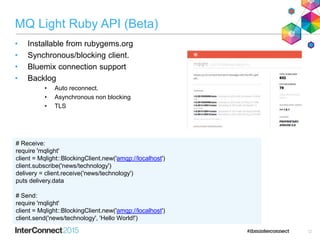 MQ Light Ruby API (Beta)
• Installable from rubygems.org
• Synchronous/blocking client.
• Bluemix connection support
• Backlog
• Auto reconnect.
• Asynchronous non blocking
• TLS
12
# Receive:
require 'mqlight'
client = Mqlight::BlockingClient.new('amqp://localhost')
client.subscribe('news/technology')
delivery = client.receive('news/technology')
puts delivery.data
# Send:
require 'mqlight'
client = Mqlight::BlockingClient.new('amqp://localhost')
client.send('news/technology', 'Hello World!')
 