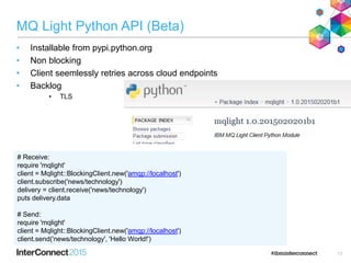 MQ Light Python API (Beta)
• Installable from pypi.python.org
• Non blocking
• Client seemlessly retries across cloud endpoints
• Backlog
• TLS
13
# Receive:
require 'mqlight'
client = Mqlight::BlockingClient.new('amqp://localhost')
client.subscribe('news/technology')
delivery = client.receive('news/technology')
puts delivery.data
# Send:
require 'mqlight'
client = Mqlight::BlockingClient.new('amqp://localhost')
client.send('news/technology', 'Hello World!')
 