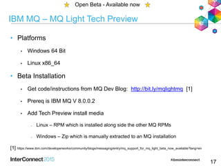 IBM MQ – MQ Light Tech Preview
• Platforms
• Windows 64 Bit
• Linux x86_64
• Beta Installation
• Get code/instructions from MQ Dev Blog: http://bit.ly/mqlightmq [1]
• Prereq is IBM MQ V 8.0.0.2
• Add Tech Preview install media
– Linux – RPM which is installed along side the other MQ RPMs
– Windows – Zip which is manually extracted to an MQ installation
[1] https://www.ibm.com/developerworks/community/blogs/messaging/entry/mq_support_for_mq_light_beta_now_available?lang=en
17
Open Beta - Available now
 
