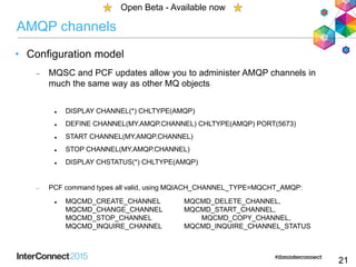 AMQP channels
• Configuration model
 MQSC and PCF updates allow you to administer AMQP channels in
much the same way as other MQ objects
 DISPLAY CHANNEL(*) CHLTYPE(AMQP)
 DEFINE CHANNEL(MY.AMQP.CHANNEL) CHLTYPE(AMQP) PORT(5673)
 START CHANNEL(MY.AMQP.CHANNEL)
 STOP CHANNEL(MY.AMQP.CHANNEL)
 DISPLAY CHSTATUS(*) CHLTYPE(AMQP)
 PCF command types all valid, using MQIACH_CHANNEL_TYPE=MQCHT_AMQP:
 MQCMD_CREATE_CHANNEL MQCMD_DELETE_CHANNEL,
MQCMD_CHANGE_CHANNEL MQCMD_START_CHANNEL,
MQCMD_STOP_CHANNEL MQCMD_COPY_CHANNEL,
MQCMD_INQUIRE_CHANNEL MQCMD_INQUIRE_CHANNEL_STATUS
21
Open Beta - Available now
 