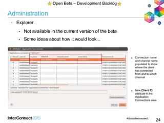 Administration
• Explorer
• Not available in the current version of the beta
• Some ideas about how it would look...
24
Open Beta – Development Backlog
 Connection name
and channel name
populated to show
where the client
has connected
from and to which
channel
 New Client ID
attribute in the
Application
Connections view
 
