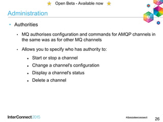 Administration
• Authorities
• MQ authorises configuration and commands for AMQP channels in
the same was as for other MQ channels
• Allows you to specify who has authority to:
 Start or stop a channel
 Change a channel's configuration
 Display a channel's status
 Delete a channel
26
Open Beta - Available now
 
