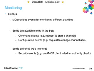 Monitoring
• Events
• MQ provides events for monitoring different activities
• Some are available to try in the beta
 Command events (e.g. request to start a channel)
 Configuration events (e.g. request to change channel attrs)
• Some are ones we'd like to do
 Security events (e.g. an AMQP client failed an authority check)
27
Open Beta - Available now
 