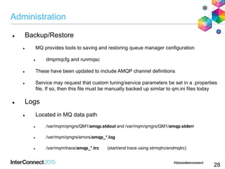 Administration
 Backup/Restore
 MQ provides tools to saving and restoring queue manager configuration
 dmpmqcfg and runmqsc
 These have been updated to include AMQP channel definitions
 Service may request that custom tuning/service parameters be set in a .properties
file. If so, then this file must be manually backed up similar to qm.ini files today
 Logs
 Located in MQ data path
 /var/mqm/qmgrs/QM1/amqp.stdout and /var/mqm/qmgrs/QM1/amqp.stderr
 /var/mqm/qmgrs/errors/amqp_*.log
 /var/mqm/trace/amqp_*.trc (start/end trace using strmqtrc/endmqtrc)
28
 