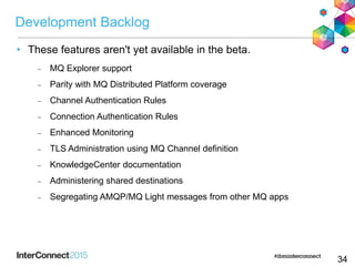Development Backlog
• These features aren't yet available in the beta.
 MQ Explorer support
 Parity with MQ Distributed Platform coverage
 Channel Authentication Rules
 Connection Authentication Rules
 Enhanced Monitoring
 TLS Administration using MQ Channel definition
 KnowledgeCenter documentation
 Administering shared destinations
 Segregating AMQP/MQ Light messages from other MQ apps
34
 