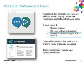 MQ Light : Software and Cloud
• Messaging that application developers
will love to use, helping them make
responsive applications that scale easily
• 3 ways to get it:
• Bluemix service
• MQ Light software download
• Statement of Direction for support in MQ
Version 8.
• Open APIs crafted to feel natural in a
growing range of popular languages
• Tooling that makes modular app
development easy
5
 