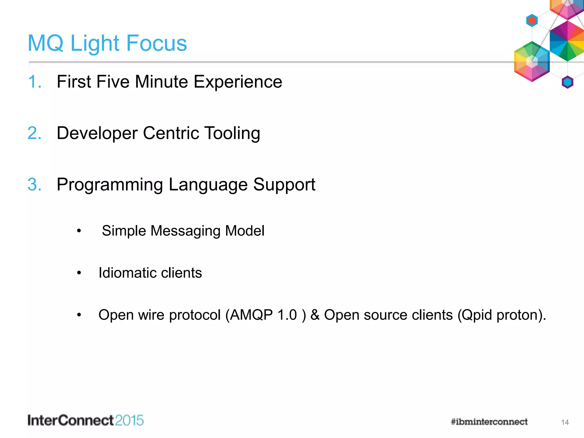 MQ Light Focus
1. First Five Minute Experience
2. Developer Centric Tooling
3. Programming Language Support
• Simple Messaging Model
• Idiomatic clients
• Open wire protocol (AMQP 1.0 ) & Open source clients (Qpid proton).
14
 