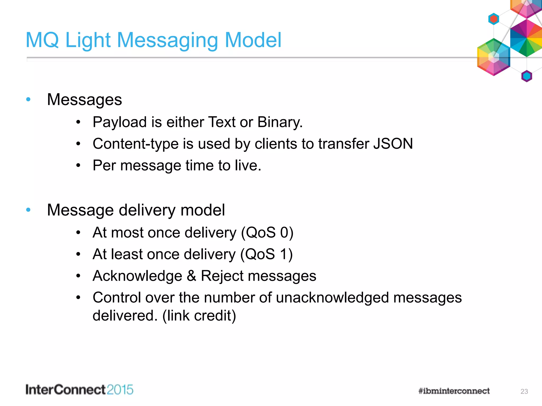 MQ Light Messaging Model
• Messages
• Payload is either Text or Binary.
• Content-type is used by clients to transfer JSON
• Per message time to live.
• Message delivery model
• At most once delivery (QoS 0)
• At least once delivery (QoS 1)
• Acknowledge & Reject messages
• Control over the number of unacknowledged messages
delivered. (link credit)
23
 