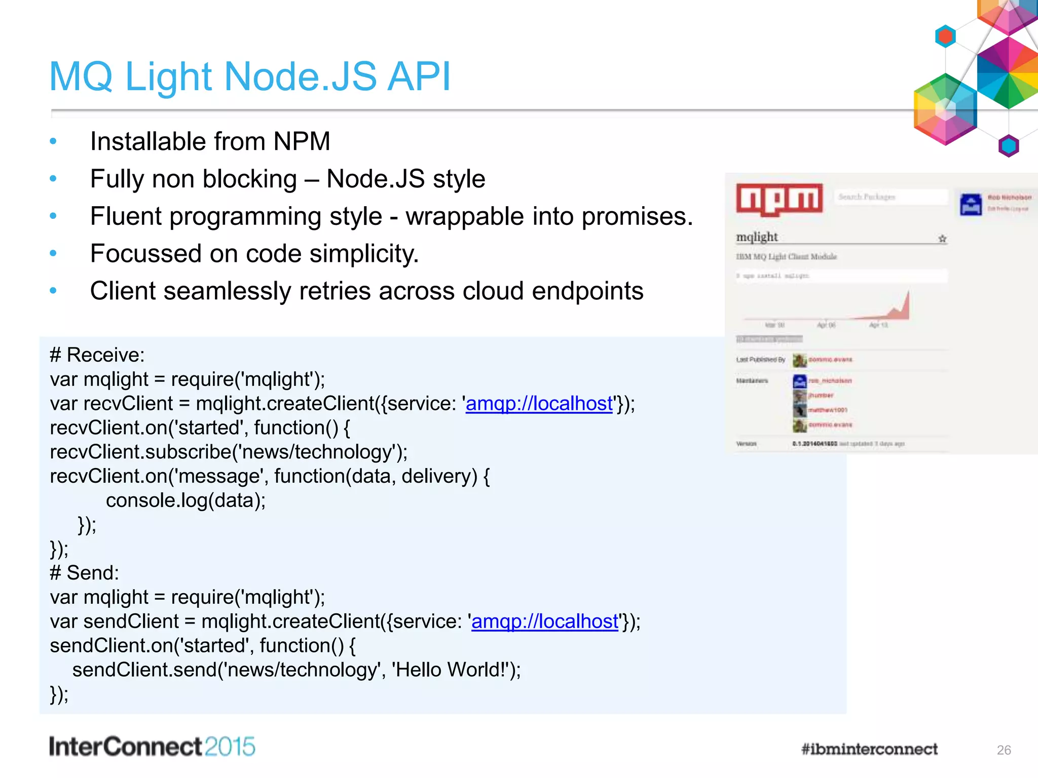 MQ Light Node.JS API
• Installable from NPM
• Fully non blocking – Node.JS style
• Fluent programming style - wrappable into promises.
• Focussed on code simplicity.
• Client seamlessly retries across cloud endpoints
26
# Receive:
var mqlight = require('mqlight');
var recvClient = mqlight.createClient({service: 'amqp://localhost'});
recvClient.on('started', function() {
recvClient.subscribe('news/technology');
recvClient.on('message', function(data, delivery) {
console.log(data);
});
});
# Send:
var mqlight = require('mqlight');
var sendClient = mqlight.createClient({service: 'amqp://localhost'});
sendClient.on('started', function() {
sendClient.send('news/technology', 'Hello World!');
});
 