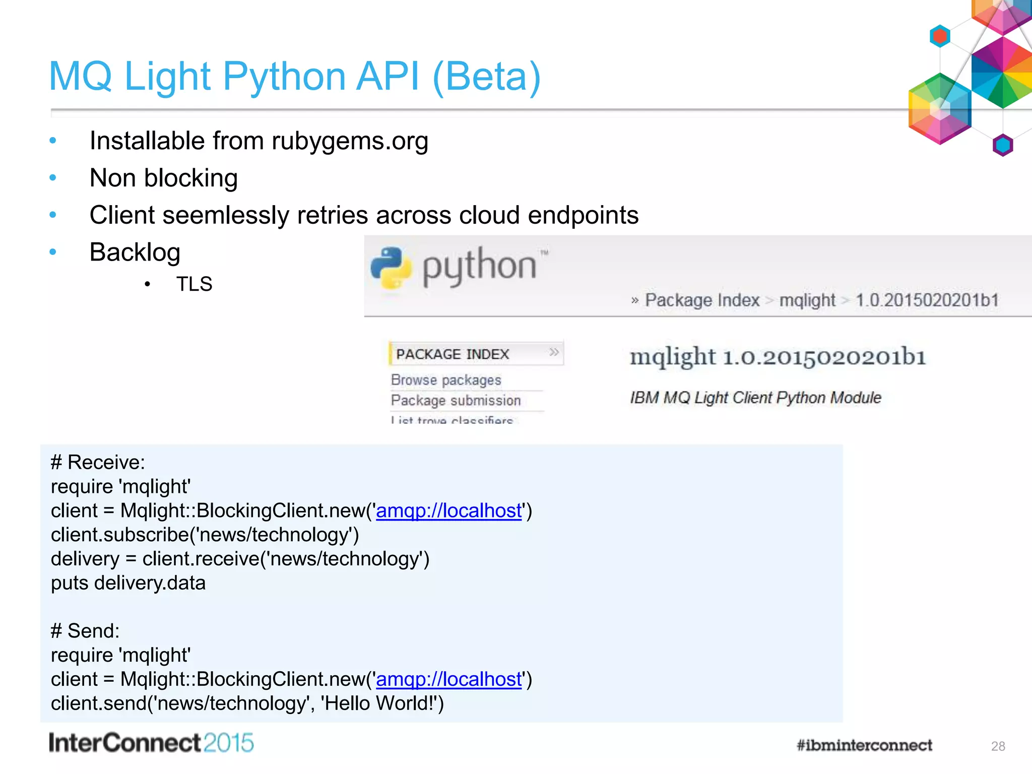 MQ Light Python API (Beta)
• Installable from rubygems.org
• Non blocking
• Client seemlessly retries across cloud endpoints
• Backlog
• TLS
28
# Receive:
require 'mqlight'
client = Mqlight::BlockingClient.new('amqp://localhost')
client.subscribe('news/technology')
delivery = client.receive('news/technology')
puts delivery.data
# Send:
require 'mqlight'
client = Mqlight::BlockingClient.new('amqp://localhost')
client.send('news/technology', 'Hello World!')
 