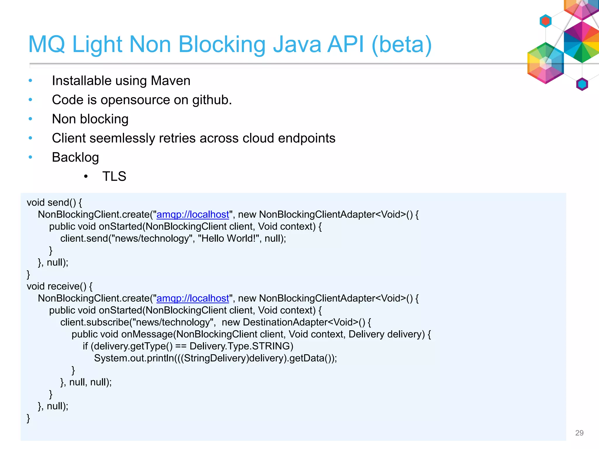 MQ Light Non Blocking Java API (beta)
• Installable using Maven
• Code is opensource on github.
• Non blocking
• Client seemlessly retries across cloud endpoints
• Backlog
• TLS
29
void send() {
NonBlockingClient.create("amqp://localhost", new NonBlockingClientAdapter<Void>() {
public void onStarted(NonBlockingClient client, Void context) {
client.send("news/technology", "Hello World!", null);
}
}, null);
}
void receive() {
NonBlockingClient.create("amqp://localhost", new NonBlockingClientAdapter<Void>() {
public void onStarted(NonBlockingClient client, Void context) {
client.subscribe("news/technology", new DestinationAdapter<Void>() {
public void onMessage(NonBlockingClient client, Void context, Delivery delivery) {
if (delivery.getType() == Delivery.Type.STRING)
System.out.println(((StringDelivery)delivery).getData());
}
}, null, null);
}
}, null);
}
 
