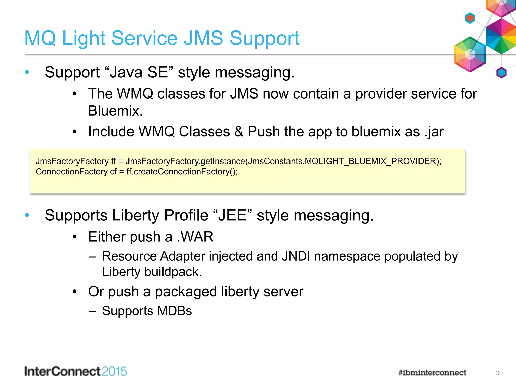 MQ Light Service JMS Support
• Support “Java SE” style messaging.
• The WMQ classes for JMS now contain a provider service for
Bluemix.
• Include WMQ Classes & Push the app to bluemix as .jar
• Supports Liberty Profile “JEE” style messaging.
• Either push a .WAR
– Resource Adapter injected and JNDI namespace populated by
Liberty buildpack.
• Or push a packaged liberty server
– Supports MDBs
30
JmsFactoryFactory ff = JmsFactoryFactory.getInstance(JmsConstants.MQLIGHT_BLUEMIX_PROVIDER);
ConnectionFactory cf = ff.createConnectionFactory();
 