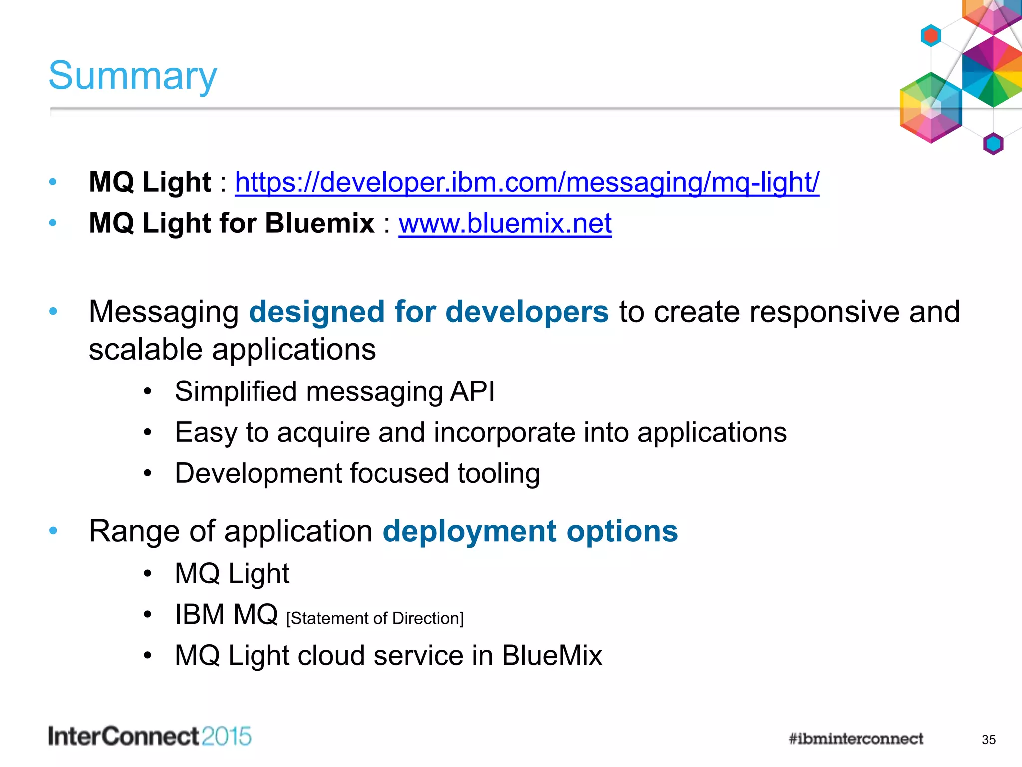 Summary
• MQ Light : https://developer.ibm.com/messaging/mq-light/
• MQ Light for Bluemix : www.bluemix.net
• Messaging designed for developers to create responsive and
scalable applications
• Simplified messaging API
• Easy to acquire and incorporate into applications
• Development focused tooling
• Range of application deployment options
• MQ Light
• IBM MQ [Statement of Direction]
• MQ Light cloud service in BlueMix
35
 