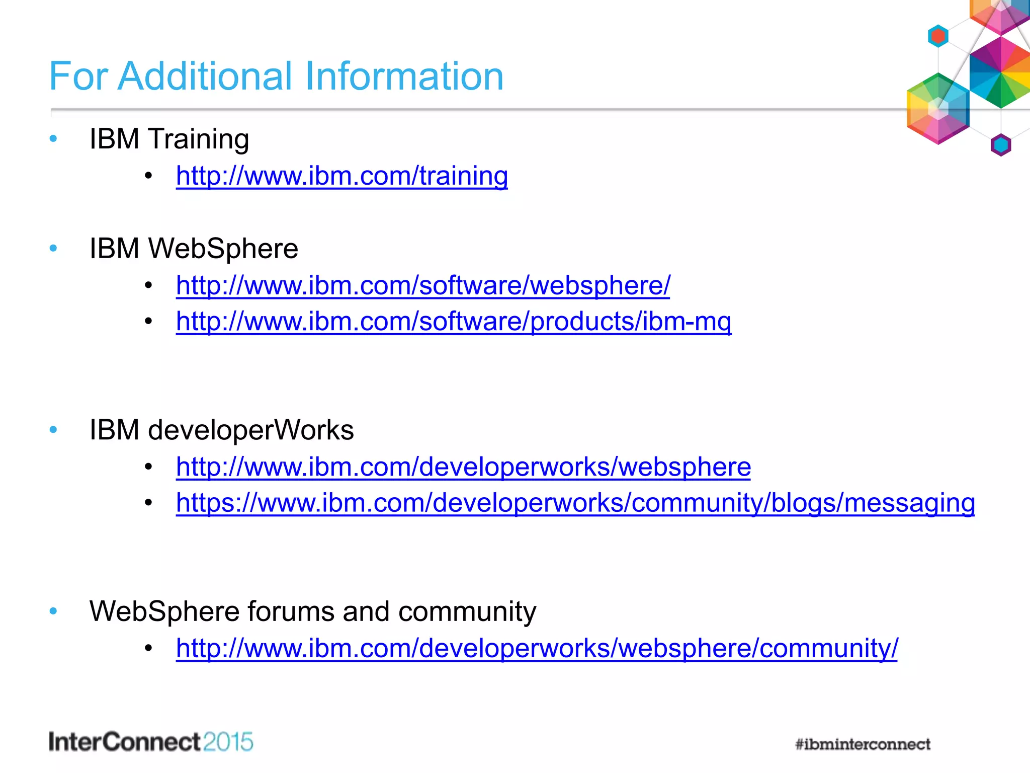 For Additional Information
• IBM Training
• http://www.ibm.com/training
• IBM WebSphere
• http://www.ibm.com/software/websphere/
• http://www.ibm.com/software/products/ibm-mq
• IBM developerWorks
• http://www.ibm.com/developerworks/websphere
• https://www.ibm.com/developerworks/community/blogs/messaging
• WebSphere forums and community
• http://www.ibm.com/developerworks/websphere/community/
 