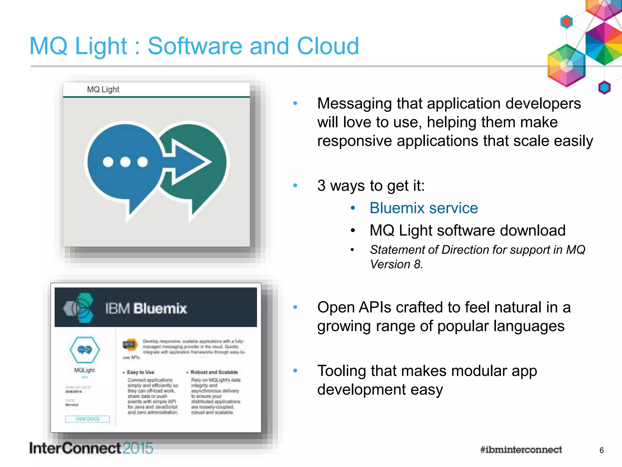 MQ Light : Software and Cloud
• Messaging that application developers
will love to use, helping them make
responsive applications that scale easily
• 3 ways to get it:
• Bluemix service
• MQ Light software download
• Statement of Direction for support in MQ
Version 8.
• Open APIs crafted to feel natural in a
growing range of popular languages
• Tooling that makes modular app
development easy
6
 