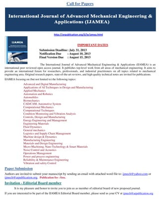 Call for Papers
http://arpublication.org/jl/je/amea.html
IMPORTANT DATES
Submission Deadline: July 31, 2013
Notification Due : August 10, 2013
Final Version Due : August 15, 2013
The International Journal of Advanced Mechanical Engineering & Applications (IJAMEA) is an
international peer reviewed open access journal. It publishes top-level work from all areas of mechanical engineering. It aims to
provide an international forum for researchers, professionals, and industrial practitioners on all topics related to mechanical
engineering area. Original research papers, state-of-the-art reviews, and high quality technical notes are invited for publications.
IJAMEA focusing on (but not limited to) the following topics:
Advanced and Digital Manufacturing
Applications of AI Techniques in Design and Manufacturing
Applied Mechanics
Automation and Robotics
Automobiles
Biomechanics
CAD/CAM, Automotive System
Computational Mechanics
Computational Techniques
Condition Monitoring and Vibration Analysis
Controls, Design and Manufacturing
Energy Engineering and Management
Engineering Materials
Fluid Dynamics
General mechanics
Logistics and Supply Chain Management
Machine design & Dynamics
Manufacturing Engineering
Materials and Design Engineering
Micro-Machining, Nano Technology & Smart Materials
Noise Control and Acoustics
Operations Management
Power and process engineering
Reliability & Maintenance Engineering
Vibration and safety Control
Paper Submission
Authors are invited to submit your manuscript by sending an email with attached word file to: ijmech@yahoo.com or
ijmech@arpublication.org. Publication fee : free.
Invitation - Editorial Board member
It is my pleasure and honor to invite you to join us as member of editorial board of new proposed journal.
If you are interested to be part of the IJAMEA Editorial Board member, please send us your CV at ijmech@arpublication.org
 