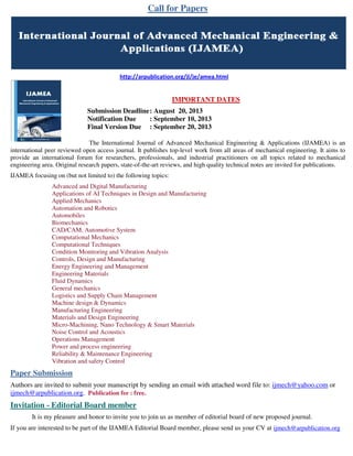 Call for Papers
http://arpublication.org/jl/je/amea.html
IMPORTANT DATES
Submission Deadline: August 20, 2013
Notification Due : September 10, 2013
Final Version Due : September 20, 2013
The International Journal of Advanced Mechanical Engineering & Applications (IJAMEA) is an
international peer reviewed open access journal. It publishes top-level work from all areas of mechanical engineering. It aims to
provide an international forum for researchers, professionals, and industrial practitioners on all topics related to mechanical
engineering area. Original research papers, state-of-the-art reviews, and high quality technical notes are invited for publications.
IJAMEA focusing on (but not limited to) the following topics:
Advanced and Digital Manufacturing
Applications of AI Techniques in Design and Manufacturing
Applied Mechanics
Automation and Robotics
Automobiles
Biomechanics
CAD/CAM, Automotive System
Computational Mechanics
Computational Techniques
Condition Monitoring and Vibration Analysis
Controls, Design and Manufacturing
Energy Engineering and Management
Engineering Materials
Fluid Dynamics
General mechanics
Logistics and Supply Chain Management
Machine design & Dynamics
Manufacturing Engineering
Materials and Design Engineering
Micro-Machining, Nano Technology & Smart Materials
Noise Control and Acoustics
Operations Management
Power and process engineering
Reliability & Maintenance Engineering
Vibration and safety Control
Paper Submission
Authors are invited to submit your manuscript by sending an email with attached word file to: ijmech@yahoo.com or
ijmech@arpublication.org. Publication fee : free.
Invitation - Editorial Board member
It is my pleasure and honor to invite you to join us as member of editorial board of new proposed journal.
If you are interested to be part of the IJAMEA Editorial Board member, please send us your CV at ijmech@arpublication.org
 