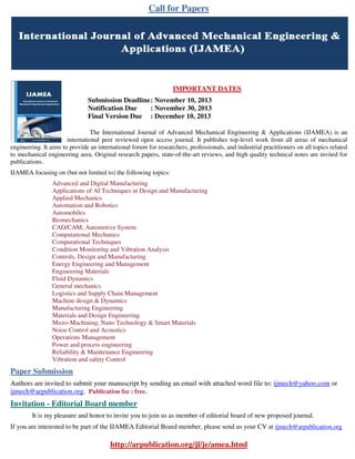Call for Papers

IMPORTANT DATES
Submission Deadline : November 10, 2013
Notification Due
: November 30, 2013
Final Version Due : December 10, 2013
The International Journal of Advanced Mechanical Engineering & Applications (IJAMEA) is an
international peer reviewed open access journal. It publishes top-level work from all areas of mechanical
engineering. It aims to provide an international forum for researchers, professionals, and industrial practitioners on all topics related
to mechanical engineering area. Original research papers, state-of-the-art reviews, and high quality technical notes are invited for
publications.
IJAMEA focusing on (but not limited to) the following topics:
Advanced and Digital Manufacturing
Applications of AI Techniques in Design and Manufacturing
Applied Mechanics
Automation and Robotics
Automobiles
Biomechanics
CAD/CAM, Automotive System
Computational Mechanics
Computational Techniques
Condition Monitoring and Vibration Analysis
Controls, Design and Manufacturing
Energy Engineering and Management
Engineering Materials
Fluid Dynamics
General mechanics
Logistics and Supply Chain Management
Machine design & Dynamics
Manufacturing Engineering
Materials and Design Engineering
Micro-Machining, Nano Technology & Smart Materials
Noise Control and Acoustics
Operations Management
Power and process engineering
Reliability & Maintenance Engineering
Vibration and safety Control

Paper Submission
Authors are invited to submit your manuscript by sending an email with attached word file to: ijmech@yahoo.com or
ijmech@arpublication.org. Publication fee : free.

Invitation - Editorial Board member
It is my pleasure and honor to invite you to join us as member of editorial board of new proposed journal.
If you are interested to be part of the IJAMEA Editorial Board member, please send us your CV at ijmech@arpublication.org

http://arpublication.org/jl/je/amea.html

 
