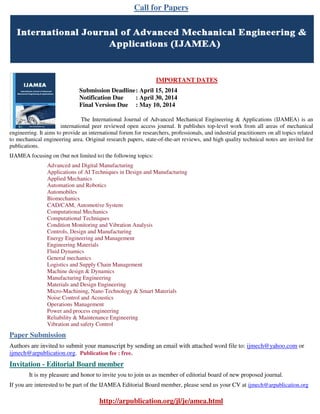 Call for Papers
IMPORTANT DATES
Submission Deadline: April 15, 2014
Notification Due : April 30, 2014
Final Version Due : May 10, 2014
The International Journal of Advanced Mechanical Engineering & Applications (IJAMEA) is an
international peer reviewed open access journal. It publishes top-level work from all areas of mechanical
engineering. It aims to provide an international forum for researchers, professionals, and industrial practitioners on all topics related
to mechanical engineering area. Original research papers, state-of-the-art reviews, and high quality technical notes are invited for
publications.
IJAMEA focusing on (but not limited to) the following topics:
Advanced and Digital Manufacturing
Applications of AI Techniques in Design and Manufacturing
Applied Mechanics
Automation and Robotics
Automobiles
Biomechanics
CAD/CAM, Automotive System
Computational Mechanics
Computational Techniques
Condition Monitoring and Vibration Analysis
Controls, Design and Manufacturing
Energy Engineering and Management
Engineering Materials
Fluid Dynamics
General mechanics
Logistics and Supply Chain Management
Machine design & Dynamics
Manufacturing Engineering
Materials and Design Engineering
Micro-Machining, Nano Technology & Smart Materials
Noise Control and Acoustics
Operations Management
Power and process engineering
Reliability & Maintenance Engineering
Vibration and safety Control
Paper Submission
Authors are invited to submit your manuscript by sending an email with attached word file to: ijmech@yahoo.com or
ijmech@arpublication.org. Publication fee : free.
Invitation - Editorial Board member
It is my pleasure and honor to invite you to join us as member of editorial board of new proposed journal.
If you are interested to be part of the IJAMEA Editorial Board member, please send us your CV at ijmech@arpublication.org
http://arpublication.org/jl/je/amea.html
 