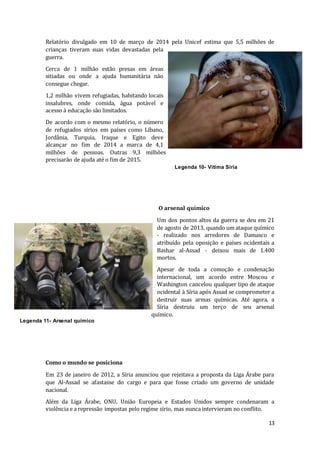 13
Relatório divulgado em 10 de março de 2014 pela Unicef estima que 5,5 milhões de
crianças tiveram suas vidas devastadas pela
guerra.
Cerca de 1 milhão estão presas em áreas
sitiadas ou onde a ajuda humanitária não
consegue chegar.
1,2 milhão vivem refugiadas, habitando locais
insalubres, onde comida, água potável e
acesso à educação são limitados.
De acordo com o mesmo relatório, o número
de refugiados sírios em países como Líbano,
Jordânia, Turquia, Iraque e Egito deve
alcançar no fim de 2014 a marca de 4,1
milhões de pessoas. Outras 9,3 milhões
precisarão de ajuda até o fim de 2015.
O arsenal químico
Um dos pontos altos da guerra se deu em 21
de agosto de 2013, quando um ataque químico
- realizado nos arredores de Damasco e
atribuído pela oposição e países ocidentais a
Bashar al-Assad - deixou mais de 1.400
mortos.
Apesar de toda a comoção e condenação
internacional, um acordo entre Moscou e
Washington cancelou qualquer tipo de ataque
ocidental à Síria após Assad se comprometer a
destruir suas armas químicas. Até agora, a
Síria destruiu um terço de seu arsenal
químico.
Como o mundo se posiciona
Em 23 de janeiro de 2012, a Síria anunciou que rejeitava a proposta da Liga Árabe para
que Al-Assad se afastasse do cargo e para que fosse criado um governo de unidade
nacional.
Além da Liga Árabe, ONU, União Europeia e Estados Unidos sempre condenaram a
violência e a repressão impostas pelo regime sírio, mas nunca intervieram no conflito.
Legenda 10- Vitima Síria
Legenda 11- Arsenal químico
 