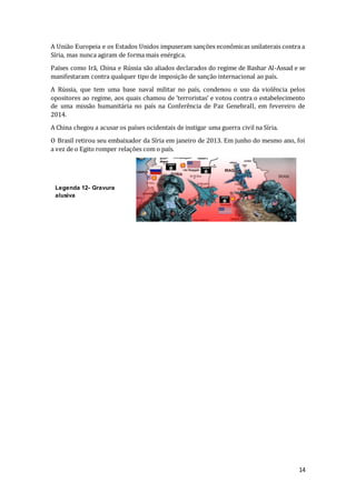 14
A União Europeia e os Estados Unidos impuseram sanções econômicas unilaterais contra a
Síria, mas nunca agiram de forma mais enérgica.
Países como Irã, China e Rússia são aliados declarados do regime de Bashar Al-Assad e se
manifestaram contra qualquer tipo de imposição de sanção internacional ao país.
A Rússia, que tem uma base naval militar no país, condenou o uso da violência pelos
opositores ao regime, aos quais chamou de ‘terroristas’ e votou contra o estabelecimento
de uma missão humanitária no país na Conferência de Paz GenebraII, em fevereiro de
2014.
A China chegou a acusar os países ocidentais de instigar uma guerra civil na Síria.
O Brasil retirou seu embaixador da Síria em janeiro de 2013. Em junho do mesmo ano, foi
a vez de o Egito romper relações com o país.
Legenda 12- Gravura
alusiva
 