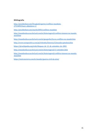 15
Bibliografia
http://pt.slideshare.net/DouglasGregorio/conflitos-mundiais-
27554092?next_slideshow=1
http://pt.slideshare.net/murilo2009/conflitos-mundiais
http://mundoeducacao.bol.uol.com.br/historiageral/conflitos-tensoes-no-mundo-
atual.htm
http://mundoeducacao.bol.uol.com.br/geografia/focos-conflitos-no-mundo.htm
http://www.notapositiva.com/pt/trbestbs/historia/12mundocapitalista.htm
https://pt.wikipedia.org/wiki/Ataques_de_11_de_setembro_de_2001
http://mundoeducacao.bol.uol.com.br/historiageral/11-setembro.htm
http://mundoeducacao.bol.uol.com.br/historiageral/conflitos-tensoes-no-mundo-
atual.htm
https://noticias.terra.com.br/mundo/guerra-civil-da-siria/
 
