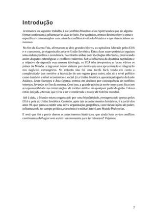 2
Introdução
A temática do seguinte trabalho é os Conflitos Mundiais e as repercussões que de alguma
forma continuam a influenciar os dias de hoje. Porcapítulos, iremos desenvolver o tema e
especificar comexemplos concretosde conflitosà volta do Mundo e o que desencadeou os
mesmos.
No fim da Guerra Fria, afirmaram-se dois grandes blocos, o capitalista liderado pelos EUA
e o comunista, protagonizado pela ex-União Soviética. Estas duas superpotências seguiam
uma ordem política e económica, no entanto ambas com ideologias diferentes, provocando
assim disputas estratégicas e conflitos indiretos. Sob a influência da doutrina capitalista e
o objetivo de expandir essa mesma ideologia, os EUA não desapontou e foram vários os
países do Mundo, a ingressar nesse sistema para tentarem uma aproximação e integração
nos negócios estrangeiros. No entanto não foi uma tarefa fácil, tendo em conta a
complexidade que envolve a transição de um regime para outro, não só a nível político
como também a nível económico e social. Já a União Soviética, apoiada pela parte do Leste
Asiático, Leste Europeu e Ásia Central, entrou em declínio por consequência de conflitos
internos, levando ao fim da mesma. Com isso, a grande potência norte-americana fica com
a responsabilidade nas intervenções de caráter militar em qualquer parte do globo. Estava
então lançada a tensão que viria a ser considerada a maior da história mundial.
Até à data, o Mundo estava organizado por uma bipolaridade, protagonizado apenas pelos
EUA e pela ex-União Soviética. Contudo, após tais acontecimentos históricos, é a partir dos
anos 90, que passa a existir uma nova organização geopolítica, com várias fações de poder,
influenciando no campo político, económico e militar, isto é, um Mundo Multipolar.
E será que foi a partir destes acontecimentos históricos, que ainda hoje certos conflitos
continuam a deflagrar sem existir um momento para terminarem? Vejamos.
 