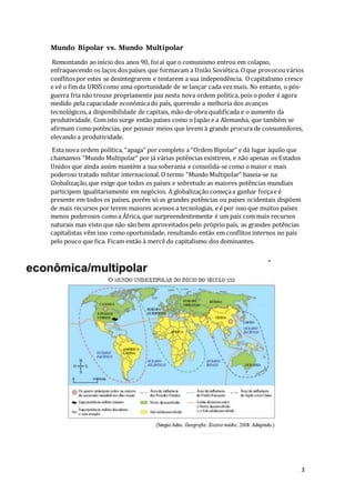 3
Mundo Bipolar vs. Mundo Multipolar
Remontando ao início dos anos 90, foiaí que o comunismo entrou em colapso,
enfraquecendo os laços dos países que formavam a União Soviética. Oque provocouvários
conflitospor estes se desintegrarem e tentarem a sua independência. Ocapitalismo cresce
e vê o fim da URSS como uma oportunidade de se lançar cada vezmais. No entanto, o pós-
guerra fria não trouxe propriamente paz nesta nova ordem política, pois o poder é agora
medido pela capacidade económicado país, querendo a melhoria dos avanços
tecnológicos,a disponibilidade de capitais, mão-de-obra qualificada e o aumento da
produtividade. Com isto surge então países como o Japão e a Alemanha, que também se
afirmam comopotências, por possuir meios que levem à grande procura de consumidores,
elevando a produtividade.
Esta nova ordem política, “apaga” por completo a “Ordem Bipolar” e dá lugar àquilo que
chamamos “Mundo Multipolar” por já várias potências existirem, e não apenas os Estados
Unidos que ainda assim mantém a sua soberania e consolida-se como o maior e mais
poderoso tratado militar internacional. O termo “Mundo Multipolar” baseia-se na
Globalização,que exige que todos os países e sobretudo as maiores potências mundiais
participem igualitariamente em negócios. A globalização começaa ganhar forçae é
presente em todos os países, porém só as grandes potências ou países ocidentais dispõem
de mais recursos por terem maiores acessos a tecnologias, e é por isso que muitos países
menos poderosos comoa África, que surpreendentemente é um país com mais recursos
naturais mas visto que não são bem aproveitados pelo próprio país, as grandes potências
capitalistas vêm isso comooportunidade, resultando então em conflitos internos no país
pelo pouco que fica. Ficam então à mercê do capitalismo dos dominantes.
 