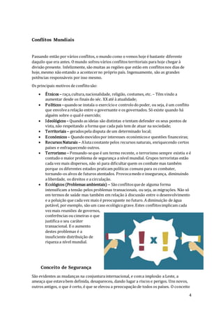 4
Conflitos Mundiais
Passando então por vários conflitos, o mundo como o vemos hoje é bastante diferente
daquilo que era antes. Omundo sofreu vários conflitos territoriais para hoje chegar à
divisão presente. Infelizmente, são muitas as regiões que estão em conflitosnos dias de
hoje, mesmo não estando a acontecerno próprio país. Ingenuamente, são as grandes
potências responsáveis por isso mesmo.
Os principais motivos de conflitosão:
 Étnicos – raça,cultura,nacionalidade, religião, costumes, etc. – Têm vindo a
aumentar desde os finais do séc. XX até à atualidade;
 Políticos –quandose instala o exercícioe controlodo poder, ou seja, é um conflito
que envolvea relação entre o governante e os governados. Só existe quando há
alguém sobre o qual é exercido;
 Ideológicos – Quandoas ideias são distintas e tentam defender os seus pontos de
vista, não respeitando a forma que cada país tem de atuar na sociedade;
 Territoriais – geradospela disputa de um determinado local;
 Económicos – Quandomovidospor interesses económicose questões financeiras;
 Recursos Naturais – Alutaconstante pelos recursos naturais, enriquecendo certos
países e enfraquecendo outros.
 Terrorismo – Pensando-seque é um termo recente, o terrorismo sempre existiu e é
contudo o maior problema de segurança a nível mundial. Grupos terroristas estão
cada vez mais dispersos, não só para dificultarquem os combate mas também
porque os diferentes estados praticam políticas comuns para os combater,
tornando-os alvos de futuros atentados. Provocamedo e insegurança, diminuindo
a liberdade, os direitos e a circulação.
 Ecológicos (Problemas ambientais) – Sãoconflitosquede alguma forma
intensificam a tensão pelos problemas transacionais, ou seja, as migrações. Não só
em termos de saúde mas também em relação à discussão entre o desenvolvimento
e a poluição que cada vez mais é preocupante no futuro. A diminuição de água
potável, por exemplo, são um caso ecológicograve. Estes conflitosimplicam cada
vezmais reuniões de governos,
conferências ou cimeiras o que
justifica o seu caráter
transacional. E o aumento
destes problemas é a
insuficiente distribuição de
riqueza a nível mundial.
Conceito de Segurança
São evidentes as mudanças na conjuntura internacional, e coma implosão a Leste, a
ameaça que estava bem definida, desapareceu, dando lugar a riscos e perigos. Uns novos,
outros antigos, o que é certo, é que se elevou a preocupaçãode todos os países. O conceito
 