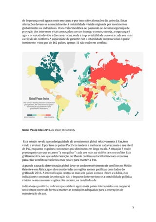 5
de Segurança está agora posto em causa e por isso sofre alterações dia após dia. Estas
alterações devem-se essencialmente à instabilidade vividaoriginada por movimentos
globalizantes ou individuais. O seu valormodifica-se, passando-se de uma segurança de
proteção dos interesses vitais ameaçados por um inimigo comum, ou seja, a segurança é
agora orientada devido a diversos riscos, onde a imprevisibilidade aumenta cada vez mais
a eclosão de conflitos.A capacidade de garantir Paz e estabilidade internacional é quase
inexistente, vistoque de 162 países, apenas 11 não estão em conflito.
Global Peace Index 2016, via Vision of Humanity
Este estudo revela que a desigualdade do crescimento global relativamente à Paz,tem
vindo a evoluir. E por isso os países Pacíficostendem a melhorar cada vez mais o seu nível
de Paz,enquanto os países com menos paz diminuem em larga escala. A situação é muito
preocupante porque estarem “a mergulhar” cada vez mais na violência e no conflito.Este
gráficomostra-nos que a deterioração do Mundo continua a facilitarimensos recursos
para criar conflitose violênciamas poucopara manter a Paz.
A grande causa da deterioração global deve-se ao desenvolvimento de conflitos no Médio
Oriente e em África, que são consideradas as regiões menos pacíficas,com dados do
gráficode 2016. A intensificação centra-se mais em países como o Iémen e a Líbia, e os
indicadores com mais deterioração são o impacto do terrorismo e a instabilidade política,
vividosnessas mesmas regiões. No entanto, os resultados de
indicadores positivos, indicam que existem agora mais países interessados em cooperar
uns com os outros de forma a manter as condiçõesadequadas para a operações de
manutenção de paz.
 
