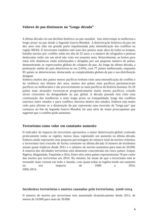 6
Valores de paz diminuem na “Longa década”
A última década viu um declínio histórico na paz mundial. Isso interrompe as melhorias a
longo prazo na paz desde a Segunda Guerra Mundial. A deterioração histórica da paz em
dez anos tem sido em grande parte impulsionada pela intensificação dos conflitos na
região MENA. O terrorismo também está num dos pontos mais altos de todos os tempos,
batalha mortes por conflito estão em alta de 25 anos, e o número de refugiados e pessoas
deslocadas estão em um nível não visto em sessenta anos. Notavelmente, as fontes para
estas três dinâmicas estão entrelaçadas e dirigidas por um pequeno número de países,
demonstrando as repercussões globais de colapsos de paz. Ao longo da última década, a
pontuação média do país deteriorou-se em 2,44%, com 77 países melhorando, enquanto
85 países se deterioraram, destacando as complexidades globais de paz e sua distribuição
desigual.
Embora muitos dos países menos pacíficos tenham visto uma intensificação do conflito e
da violência nos últimos dez anos, muitos dos países mais pacíficos permaneceram
pacíficos ou melhorados e são provavelmente os mais pacíficos da história humana. Os 20
países mais atrasados tornaram-se progressivamente muito menos pacíficos, criando
níveis crescentes da desigualdade na paz global. A década passada tem visto uma
continuação das tendências a mais longo prazo na tranquilidade, longe dos conflitos
externos entre estados e para conflitos internos dentro dos estados. Embora seja muito
cedo para afirmar se a diminuição da paz representa uma inversão da "longa paz" que
começou no fim da Segunda Guerra Mundial, há uma série de sinais preocupantes que
sugerem que o conflito pode aumentar.
Terrorismo como valor em constante aumento
O indicador de impacto do terrorismo apresentou a maior deterioração global, contendo
praticamente todas as regiões, menos duas, registando um aumento na última década.
Embora ainda represente uma pequena percentagem do número total de mortes violentas,
o terrorismo tem crescido de forma constante na última década. O número de incidentes
anuais quase triplicou desde 2011 e o número de mortes aumentou para mais de 30.000.
A maioria das atividades terroristas está altamente concentrada em cinco países: Iraque,
Nigéria, Afeganistão, Paquistão e Síria. Entre eles, estes países representaram 78 por cento
das mortes por terrorismo em 2014. No entanto, há sinais de que o terrorismo está se
tornando mais comum em todo o mundo, com quase todas as regiões tendo um aumento
no seu impacto de 2008 a 2016.
2006-2014.
Incidentes terroristas e mortes causadas pelo terrorismo, 2006-2014
O número de mortes por terrorismo tem aumentado dramaticamente desde 2011, de
menos de 10.000 para mais de 30.000.
 