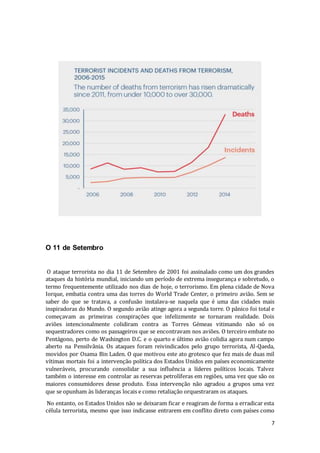 7
O 11 de Setembro
O ataque terrorista no dia 11 de Setembro de 2001 foi assinalado como um dos grandes
ataques da história mundial, iniciando um período de extrema insegurança e sobretudo, o
termo frequentemente utilizado nos dias de hoje, o terrorismo. Em plena cidade de Nova
Iorque, embatia contra uma das torres do World Trade Center, o primeiro avião. Sem se
saber do que se tratava, a confusão instalava-se naquela que é uma das cidades mais
inspiradoras do Mundo. O segundo avião atinge agora a segunda torre. O pânico foi total e
começavam as primeiras conspirações que infelizmente se tornaram realidade. Dois
aviões intencionalmente colidiram contra as Torres Gémeas vitimando não só os
sequestradores como os passageiros que se encontravam nos aviões. O terceiro embate no
Pentágono, perto de Washington D.C. e o quarto e último avião colidia agora num campo
aberto na Pensilvânia. Os ataques foram reivindicados pelo grupo terrorista, Al-Qaeda,
movidos por Osama Bin Laden. O que motivou este ato grotesco que fez mais de duas mil
vítimas mortais foi a intervenção política dos Estados Unidos em países economicamente
vulneráveis, procurando consolidar a sua influência a líderes políticos locais. Talvez
também o interesse em controlar as reservas petrolíferas em regiões, uma vez que são os
maiores consumidores desse produto. Essa intervenção não agradou a grupos uma vez
que se opunham às lideranças locais e como retaliação orquestraram os ataques.
No entanto, os Estados Unidos não se deixaram ficar e reagiram de forma a erradicar esta
célula terrorista, mesmo que isso indicasse entrarem em conflito direto com países como
 