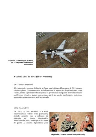 9
A Guerra Civil da Síria (2011- Presente)
2011- O início do Levante
O levante contra o regime de Bashar al-Assad teve início em 15 de março de 2011, durante
a insurreição da Primavera Árabe, período em que as populações de países árabes, como
Tunísia, Líbia e Egito se revoltaram contra os governos de seus países. O levante começou
pacífico nos primeiros quatro meses, mas, a partir de agosto, manifestantes fortemente
reprimidos passaram a recorrer à luta armada.
2012- Guerra Civil
Em 2012, A Cruz Vermelha e a ONU
classificaram os conflitos como guerra civil,
abrindo caminho para a cobrança da
aplicação do Direito Humanitário
Internacional e para a investigação de crimes
de guerra. As missões diplomáticas para
Legenda 3 – Destroços do avião
do 3º ataque em Shanksville,
Pensilvânia
Legenda 4 – Guerra civil na síria (Ilustração)
 