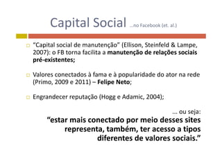 Capital Social no Facebook (et al )Capital Social …no Facebook (et. al.)
“C i l i l d ã ” (Elli S i f ld & L “Capital social de manutenção” (Ellison, Steinfeld & Lampe, 
2007): o FB torna facilita a manutenção de relações sociais 
pré‐existentes;pré existentes;
 Valores conectados à fama e à popularidade do ator na rede 
(Primo, 2009 e 2011) – Felipe Neto;
 Engrandecer reputação (Hogg e Adamic 2004); Engrandecer reputação (Hogg e Adamic, 2004);
... ou seja:j
“estar mais conectado por meio desses sites 
representa, também, ter acesso a tipos p , , p
diferentes de valores sociais.”
 